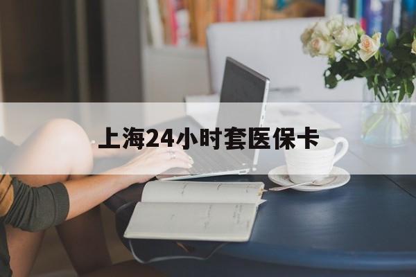 合川上海24小时套医保卡(上海套医保卡一般几个点)