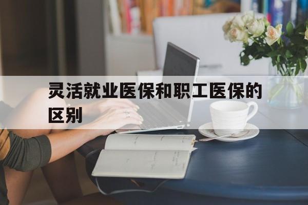 合川灵活就业医保和职工医保的区别(天津灵活就业医保和职工医保的区别)